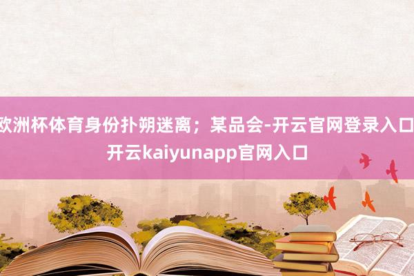 欧洲杯体育身份扑朔迷离；某品会-开云官网登录入口 开云kaiyunapp官网入口