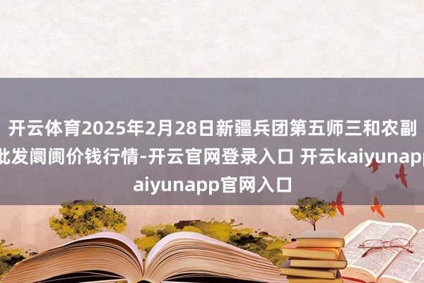 开云体育2025年2月28日新疆兵团第五师三和农副产物抽象批发阛阓价钱行情-开云官网登录入口 开云kaiyunapp官网入口