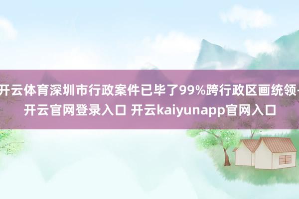 开云体育深圳市行政案件已毕了99%跨行政区画统领-开云官网登录入口 开云kaiyunapp官网入口
