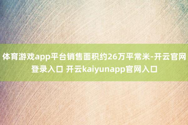 体育游戏app平台销售面积约26万平常米-开云官网登录入口 开云kaiyunapp官网入口