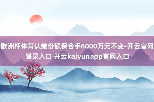 欧洲杯体育认缴份额保合手6000万元不变-开云官网登录入口 开云kaiyunapp官网入口