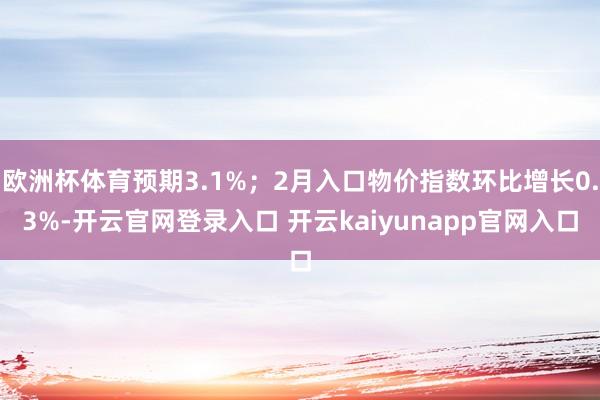 欧洲杯体育预期3.1%；2月入口物价指数环比增长0.3%-开云官网登录入口 开云kaiyunapp官网入口