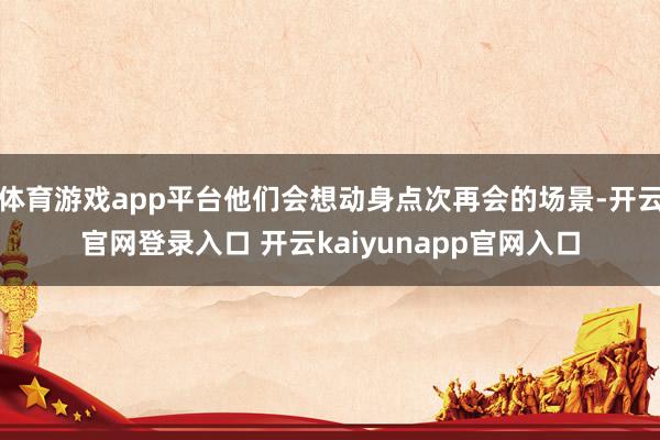 体育游戏app平台他们会想动身点次再会的场景-开云官网登录入口 开云kaiyunapp官网入口