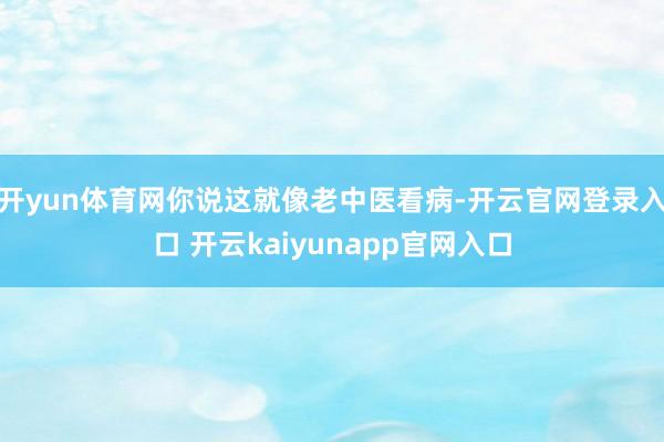 开yun体育网你说这就像老中医看病-开云官网登录入口 开云kaiyunapp官网入口