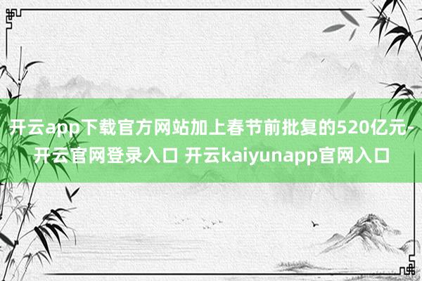 开云app下载官方网站加上春节前批复的520亿元-开云官网登录入口 开云kaiyunapp官网入口