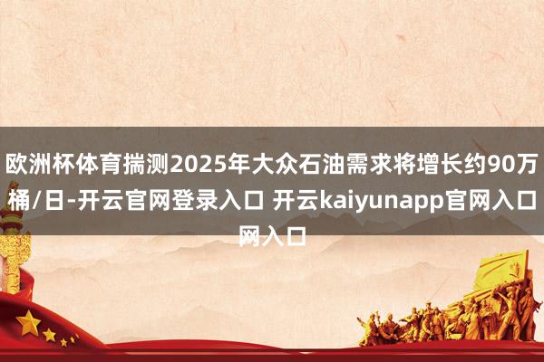 欧洲杯体育揣测2025年大众石油需求将增长约90万桶/日-开云官网登录入口 开云kaiyunapp官网入口