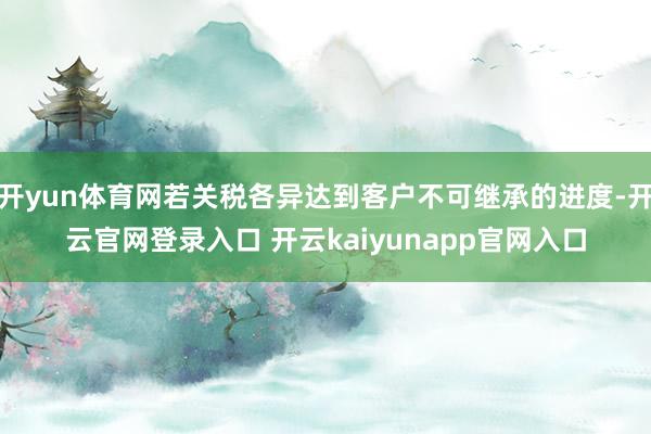 开yun体育网若关税各异达到客户不可继承的进度-开云官网登录入口 开云kaiyunapp官网入口