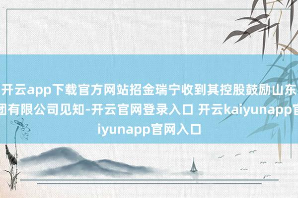 开云app下载官方网站招金瑞宁收到其控股鼓励山东招金集团有限公司见知-开云官网登录入口 开云kaiyunapp官网入口