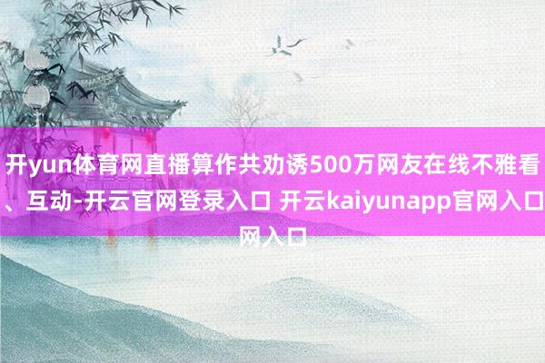 开yun体育网直播算作共劝诱500万网友在线不雅看、互动-开云官网登录入口 开云kaiyunapp官网入口