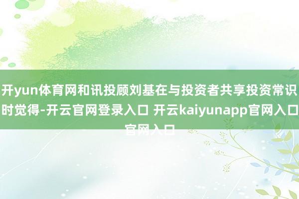 开yun体育网和讯投顾刘基在与投资者共享投资常识时觉得-开云官网登录入口 开云kaiyunapp官网入口