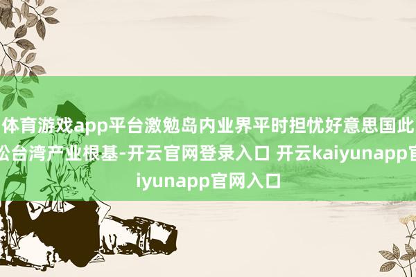体育游戏app平台激勉岛内业界平时担忧好意思国此举将放松台湾产业根基-开云官网登录入口 开云kaiyunapp官网入口