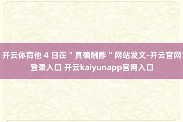 开云体育他 4 日在＂真确酬酢＂网站发文-开云官网登录入口 开云kaiyunapp官网入口