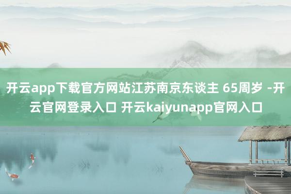 开云app下载官方网站江苏南京东谈主 65周岁 -开云官网登录入口 开云kaiyunapp官网入口