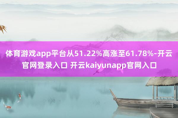 体育游戏app平台从51.22%高涨至61.78%-开云官网登录入口 开云kaiyunapp官网入口