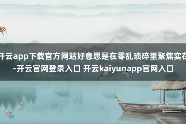 开云app下载官方网站好意思是在零乱琐碎里聚焦实在-开云官网登录入口 开云kaiyunapp官网入口