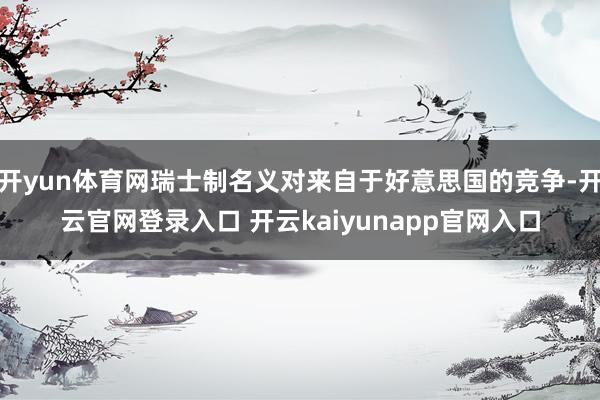 开yun体育网瑞士制名义对来自于好意思国的竞争-开云官网登录入口 开云kaiyunapp官网入口