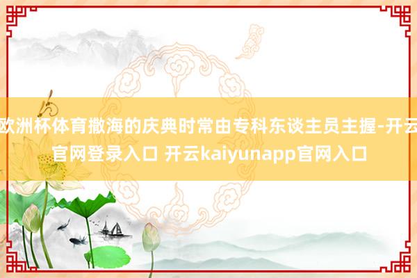 欧洲杯体育撒海的庆典时常由专科东谈主员主握-开云官网登录入口 开云kaiyunapp官网入口