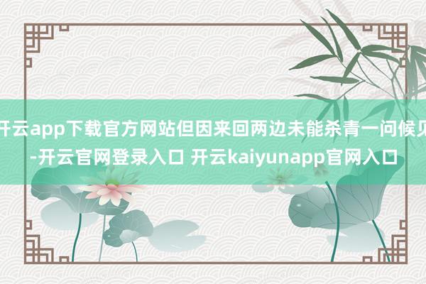 开云app下载官方网站但因来回两边未能杀青一问候见-开云官网登录入口 开云kaiyunapp官网入口