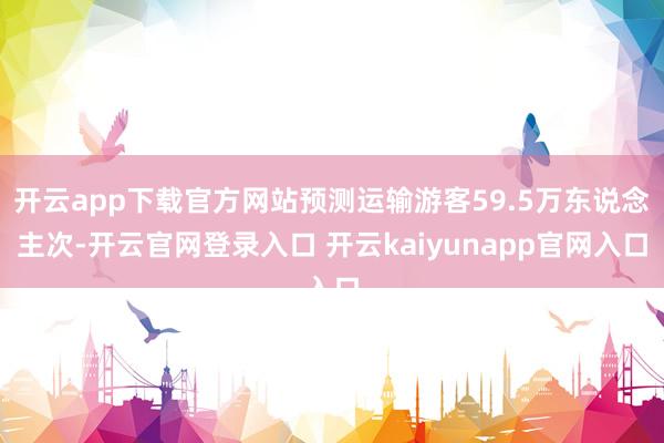 开云app下载官方网站预测运输游客59.5万东说念主次-开云官网登录入口 开云kaiyunapp官网入口