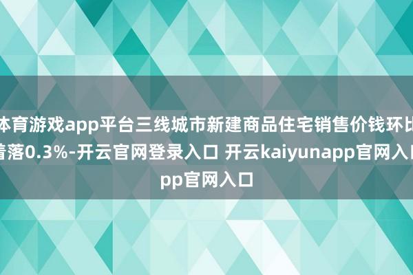 体育游戏app平台三线城市新建商品住宅销售价钱环比着落0.3%-开云官网登录入口 开云kaiyunapp官网入口