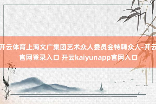 开云体育上海文广集团艺术众人委员会特聘众人-开云官网登录入口 开云kaiyunapp官网入口
