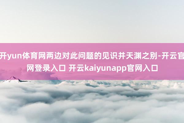 开yun体育网两边对此问题的见识并天渊之别-开云官网登录入口 开云kaiyunapp官网入口