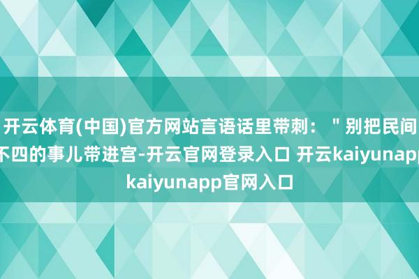开云体育(中国)官方网站言语话里带刺：＂别把民间那些不三不四的事儿带进宫-开云官网登录入口 开云kaiyunapp官网入口