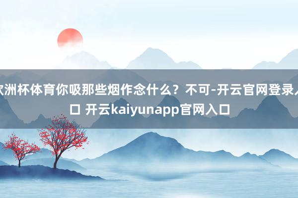 欧洲杯体育你吸那些烟作念什么？不可-开云官网登录入口 开云kaiyunapp官网入口