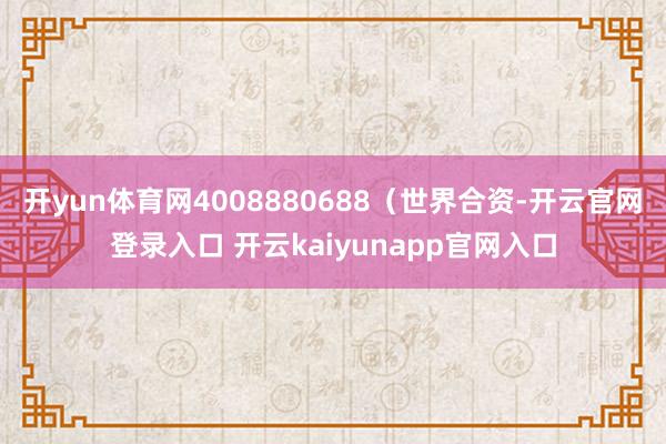 开yun体育网4008880688(世界合资-开云官网登录入口 开云kaiyunapp官网入口