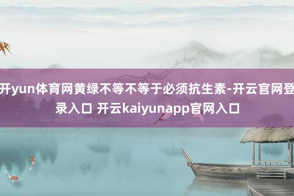 开yun体育网黄绿不等不等于必须抗生素-开云官网登录入口 开云kaiyunapp官网入口