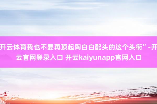 开云体育我也不要再顶起陶白白配头的这个头衔”-开云官网登录入口 开云kaiyunapp官网入口
