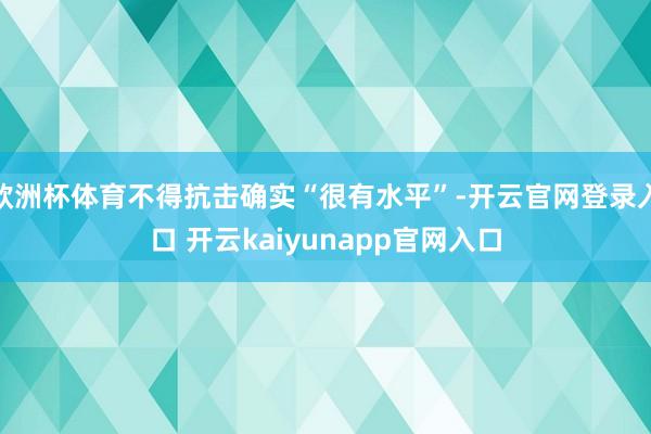 欧洲杯体育不得抗击确实“很有水平”-开云官网登录入口 开云kaiyunapp官网入口