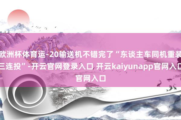 欧洲杯体育运-20输送机不错完了“东谈主车同机重装三连投”-开云官网登录入口 开云kaiyunapp官网入口