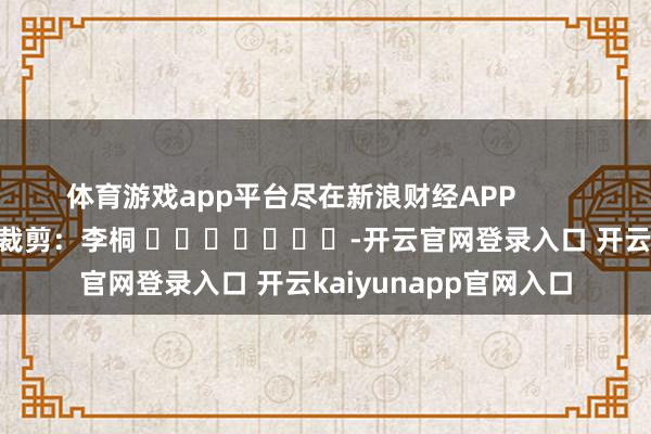 体育游戏app平台尽在新浪财经APP            						株连裁剪：李桐 							-开云官网登录入口 开云kaiyunapp官网入口