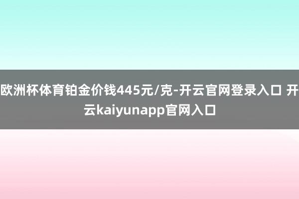 欧洲杯体育铂金价钱445元/克-开云官网登录入口 开云kaiyunapp官网入口