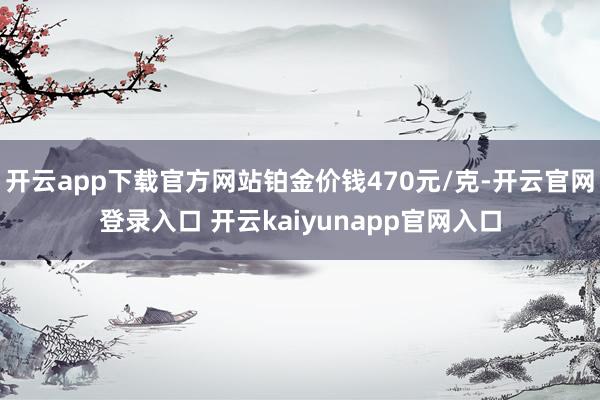开云app下载官方网站铂金价钱470元/克-开云官网登录入口 开云kaiyunapp官网入口