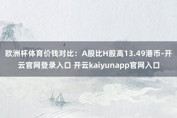 欧洲杯体育　　价钱对比：A股比H股高13.49港币-开云官网登录入口 开云kaiyunapp官网入口