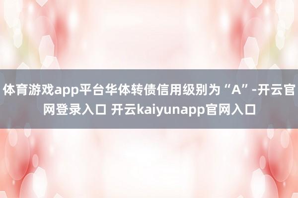 体育游戏app平台华体转债信用级别为“A”-开云官网登录入口 开云kaiyunapp官网入口