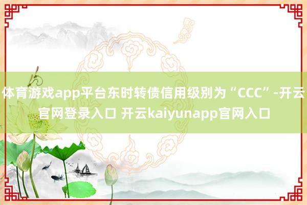 体育游戏app平台东时转债信用级别为“CCC”-开云官网登录入口 开云kaiyunapp官网入口