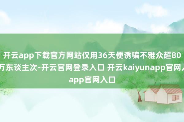 开云app下载官方网站仅用36天便诱骗不雅众超8000万东谈主次-开云官网登录入口 开云kaiyunapp官网入口