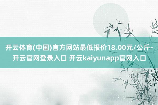开云体育(中国)官方网站最低报价18.00元/公斤-开云官网登录入口 开云kaiyunapp官网入口