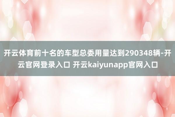 开云体育前十名的车型总委用量达到290348辆-开云官网登录入口 开云kaiyunapp官网入口