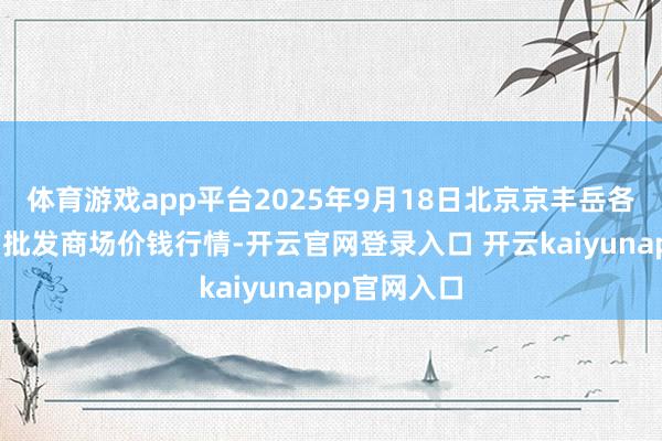 体育游戏app平台2025年9月18日北京京丰岳各庄农副产物批发商场价钱行情-开云官网登录入口 开云kaiyunapp官网入口