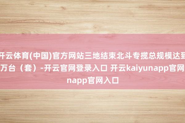 开云体育(中国)官方网站三地结束北斗专揽总规模达到500万台(套)-开云官网登录入口 开云kaiyunapp官网入口