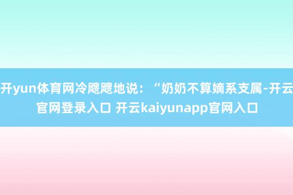 开yun体育网冷飕飕地说:“奶奶不算嫡系支属-开云官网登录入口 开云kaiyunapp官网入口