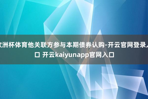 欧洲杯体育他关联方参与本期债券认购-开云官网登录入口 开云kaiyunapp官网入口