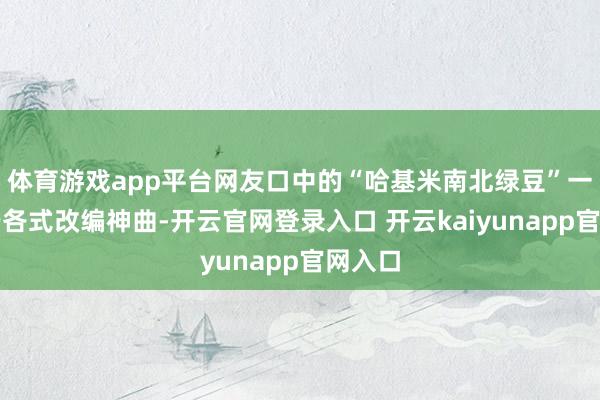 体育游戏app平台网友口中的“哈基米南北绿豆”一梗源于各式改编神曲-开云官网登录入口 开云kaiyunapp官网入口