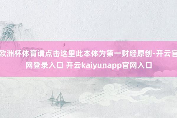 欧洲杯体育请点击这里此本体为第一财经原创-开云官网登录入口 开云kaiyunapp官网入口